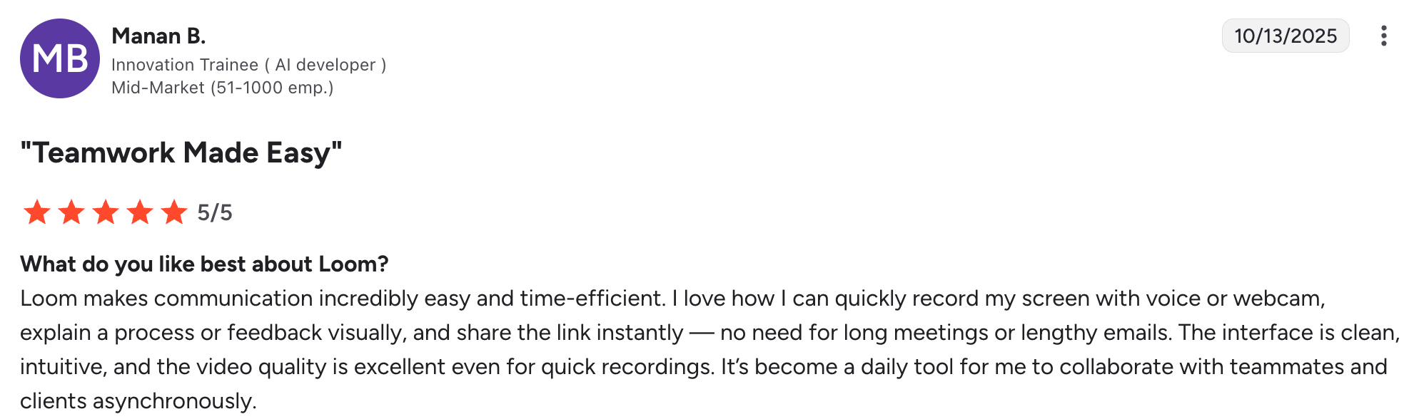 A positive Loom review on G2 that says: "Loom makes communication incredibly easy and time-efficient. I love how I can quickly record my screen with voice or webcam, explain a process or feedback visually, and share the link instantly — no need for long meetings or lengthy emails. The interface is clean, intuitive, and the video quality is excellent even for quick recordings. It’s become a daily tool for me to collaborate with teammates and clients asynchronously."