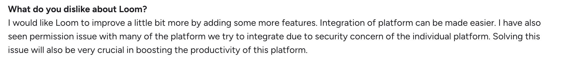 A negative Loom review on G2: "I would like Loom to improve a little bit more by adding some more features. Integration of platform can be made easier. I have also seen permission issue with many of the platform we try to integrate due to security concern of the individual platform. Solving this issue will also be very crucial in boosting the productivity of this platform."