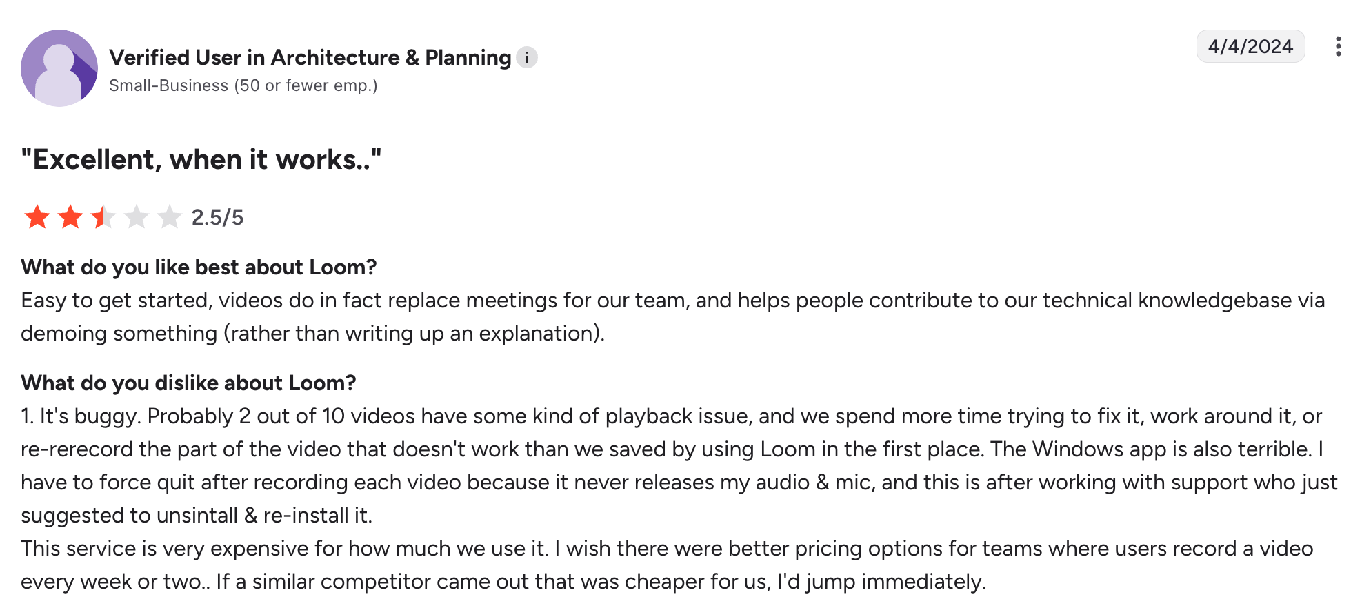 A negative Loom review on G2: "1. It's buggy. Probably 2 out of 10 videos have some kind of playback issue, and we spend more time trying to fix it, work around it, or re-rerecord the part of the video that doesn't work than we saved by using Loom in the first place. The Windows app is also terrible. I have to force quit after recording each video because it never releases my audio & mic, and this is after working with support who just suggested to unsintall & re-install it. This service is very expensive for how much we use it. I wish there were better pricing options for teams where users record a video every week or two.. If a similar competitor came out that was cheaper for us, I'd jump immediately."