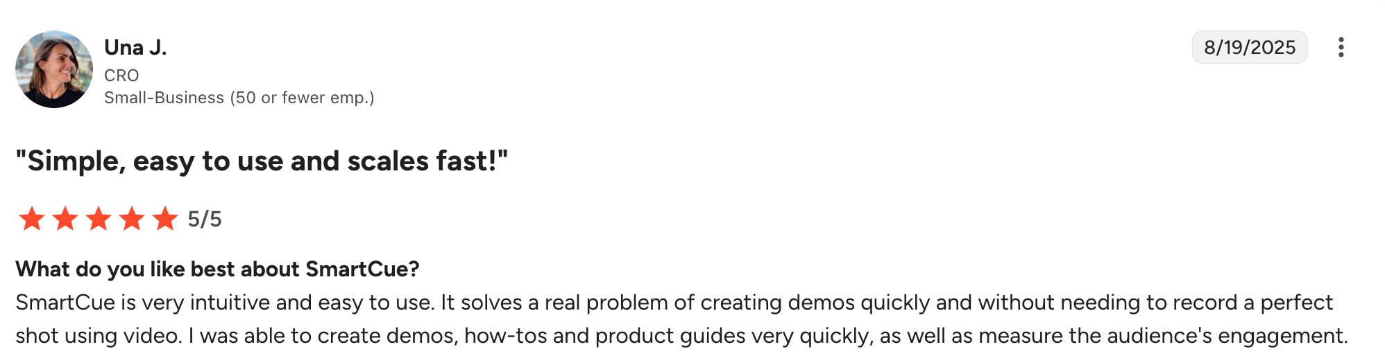Una, a Smartcue user, writes in her G2 review: "SmartCue is very intuitive and easy to use. It solves a real problem of creating demos quickly and without needing to record a perfect shot using video. I was able to create demos, how-tos and product guides very quickly, as well as measure the audience's engagement."