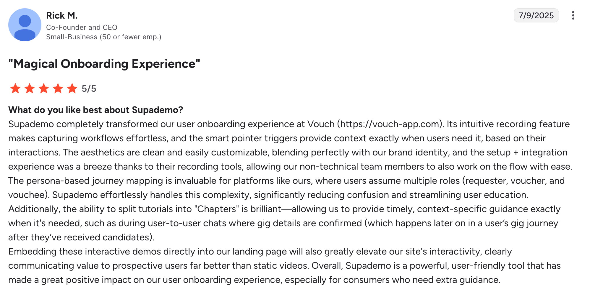 A Supademo user writes in their G2 review: "Supademo completely transformed our user onboarding experience at Vouch. Its intuitive recording feature makes capturing workflows effortless, and the smart pointer triggers provide context exactly when users need it, based on their interactions".